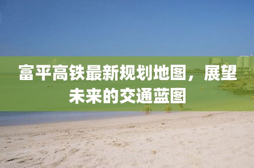 富平高铁最新规划地图，展望未来的交通蓝图