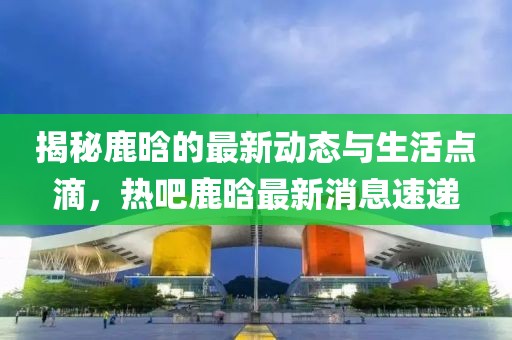 揭秘鹿晗的最新动态与生活点滴，热吧鹿晗最新消息速递
