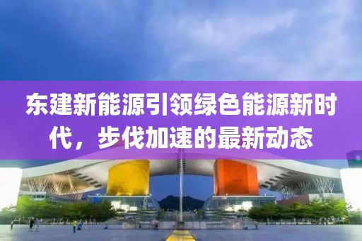 东建新能源引领绿色能源新时代，步伐加速的最新动态