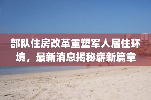 部队住房改革重塑军人居住环境，最新消息揭秘崭新篇章