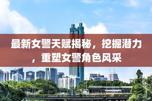 最新女警天赋揭秘，挖掘潜力，重塑女警角色风采