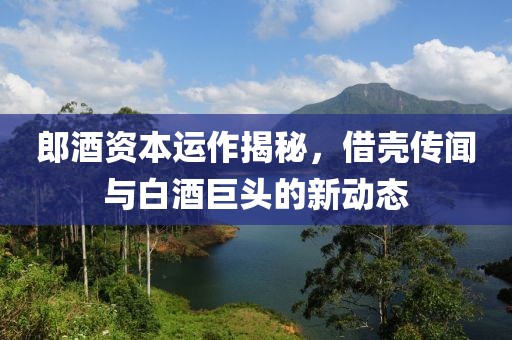 郎酒资本运作揭秘，借壳传闻与白酒巨头的新动态