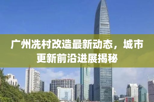 广州冼村改造最新动态，城市更新前沿进展揭秘