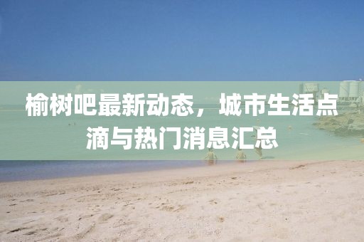 榆树吧最新动态，城市生活点滴与热门消息汇总