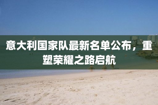 意大利国家队最新名单公布，重塑荣耀之路启航