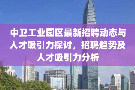 中卫工业园区最新招聘动态与人才吸引力探讨，招聘趋势及人才吸引力分析