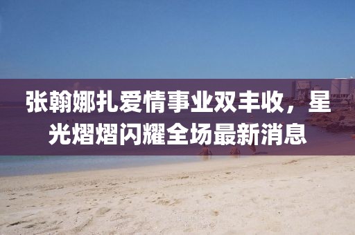 张翰娜扎爱情事业双丰收，星光熠熠闪耀全场最新消息