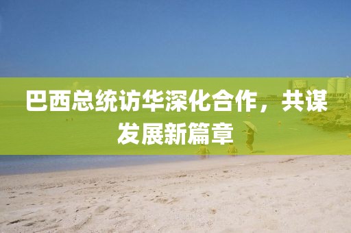 巴西总统访华深化合作，共谋发展新篇章