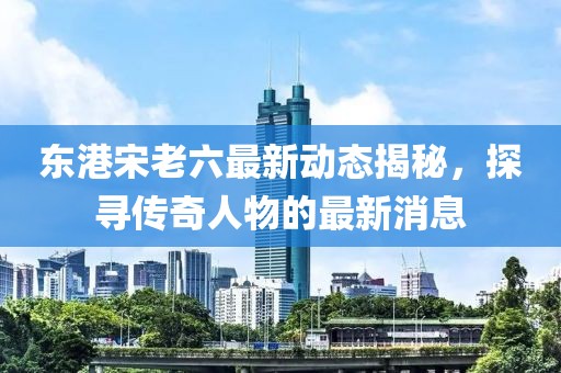 东港宋老六最新动态揭秘，探寻传奇人物的最新消息