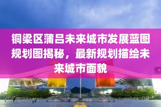 铜梁区蒲吕未来城市发展蓝图规划图揭秘，最新规划描绘未来城市面貌