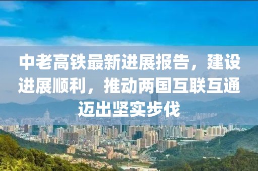 中老高铁最新进展报告，建设进展顺利，推动两国互联互通迈出坚实步伐