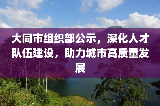 大同市组织部公示，深化人才队伍建设，助力城市高质量发展