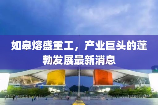 如皋熔盛重工，产业巨头的蓬勃发展最新消息