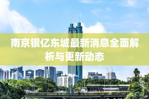 南京银亿东城最新消息全面解析与更新动态