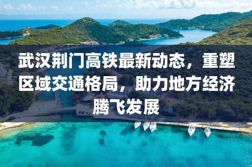 武汉荆门高铁最新动态，重塑区域交通格局，助力地方经济腾飞发展