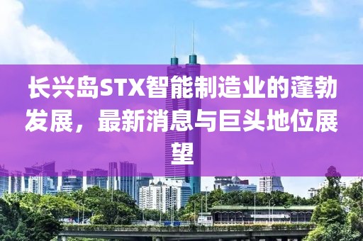 长兴岛STX智能制造业的蓬勃发展，最新消息与巨头地位展望