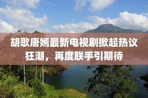 胡歌唐嫣最新电视剧掀起热议狂潮，再度联手引期待