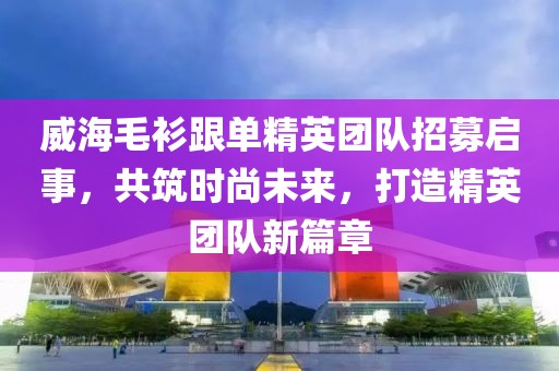 威海毛衫跟单精英团队招募启事，共筑时尚未来，打造精英团队新篇章