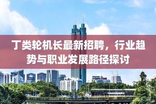 丁类轮机长最新招聘，行业趋势与职业发展路径探讨