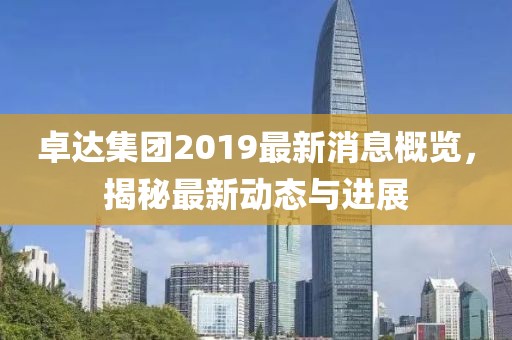 卓达集团2019最新消息概览，揭秘最新动态与进展