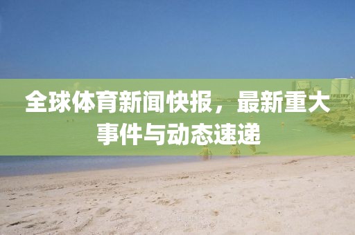 全球体育新闻快报，最新重大事件与动态速递