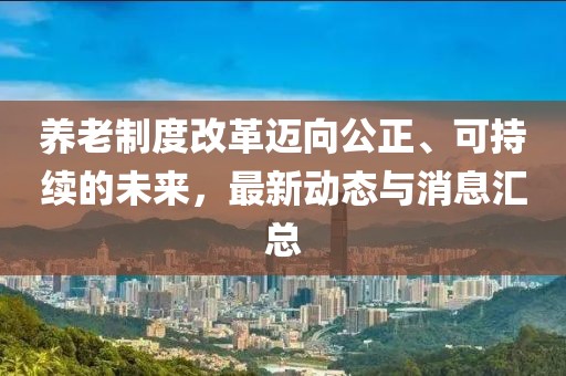 养老制度改革迈向公正、可持续的未来，最新动态与消息汇总