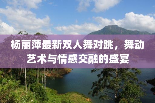 杨丽萍最新双人舞对跳，舞动艺术与情感交融的盛宴