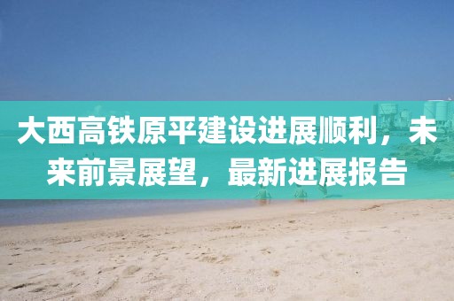 大西高铁原平建设进展顺利，未来前景展望，最新进展报告