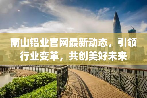 南山铝业官网最新动态，引领行业变革，共创美好未来