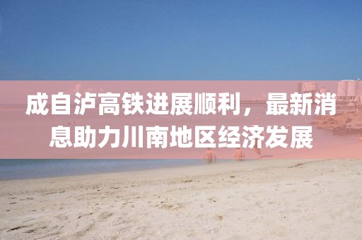 成自泸高铁进展顺利，最新消息助力川南地区经济发展