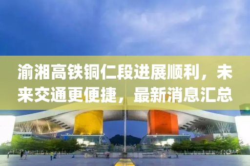 渝湘高铁铜仁段进展顺利，未来交通更便捷，最新消息汇总