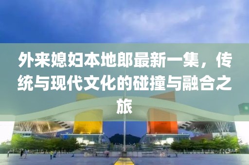 外来媳妇本地郎最新一集，传统与现代文化的碰撞与融合之旅