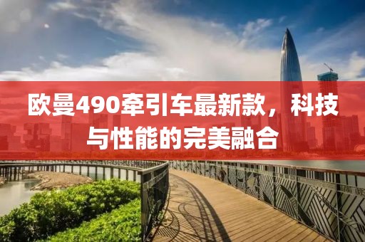 欧曼490牵引车最新款，科技与性能的完美融合