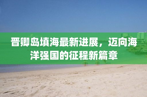 晋卿岛填海最新进展，迈向海洋强国的征程新篇章