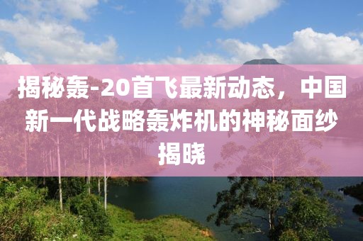 揭秘轰-20首飞最新动态，中国新一代战略轰炸机的神秘面纱揭晓