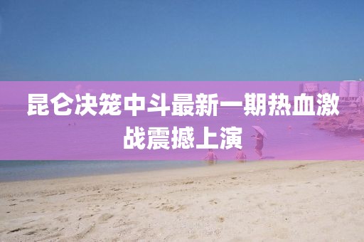 昆仑决笼中斗最新一期热血激战震撼上演