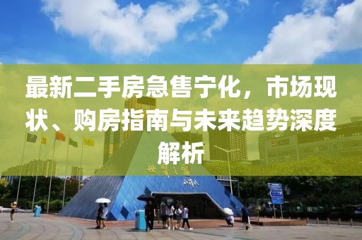 最新二手房急售宁化，市场现状、购房指南与未来趋势深度解析
