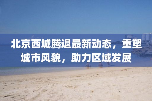 北京西城腾退最新动态，重塑城市风貌，助力区域发展