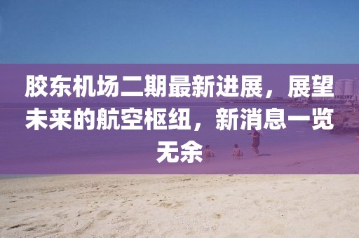 胶东机场二期最新进展，展望未来的航空枢纽，新消息一览无余