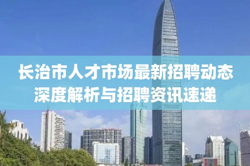 长治市人才市场最新招聘动态深度解析与招聘资讯速递