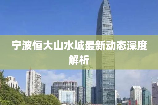 宁波恒大山水城最新动态深度解析
