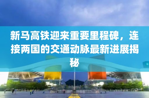 新马高铁迎来重要里程碑，连接两国的交通动脉最新进展揭秘