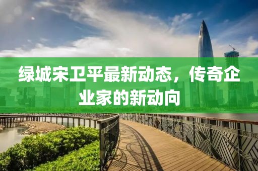 绿城宋卫平最新动态，传奇企业家的新动向