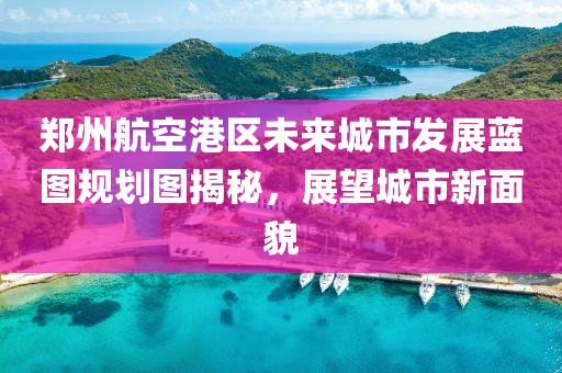 郑州航空港区未来城市发展蓝图规划图揭秘，展望城市新面貌