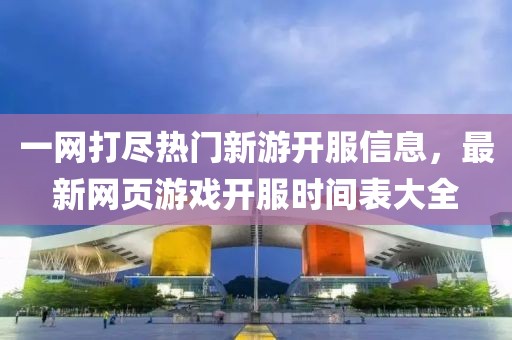 一网打尽热门新游开服信息，最新网页游戏开服时间表大全