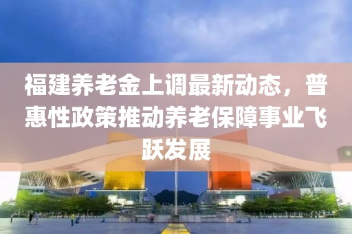 福建养老金上调最新动态，普惠性政策推动养老保障事业飞跃发展