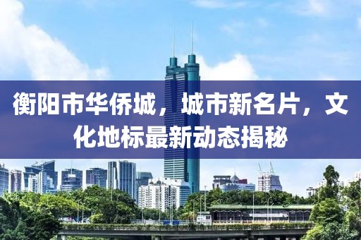 衡阳市华侨城，城市新名片，文化地标最新动态揭秘
