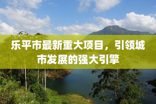 乐平市最新重大项目，引领城市发展的强大引擎