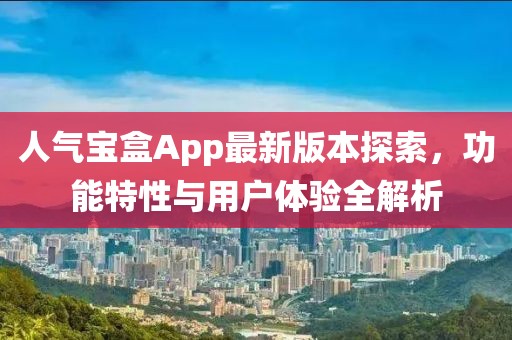 人气宝盒App最新版本探索，功能特性与用户体验全解析