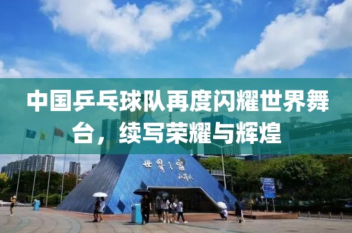中国乒乓球队再度闪耀世界舞台，续写荣耀与辉煌